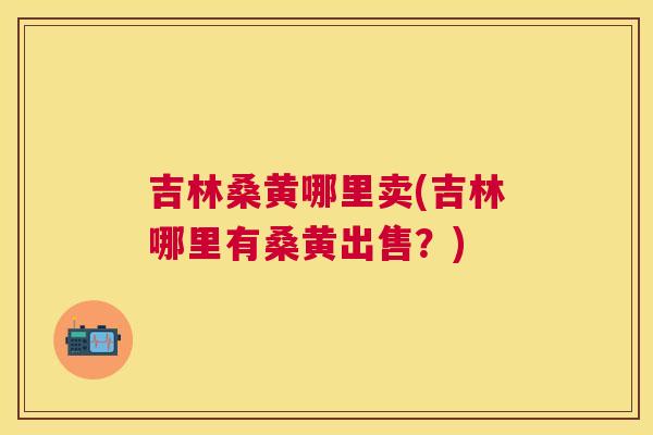 吉林桑黄哪里卖(吉林哪里有桑黄出售？)