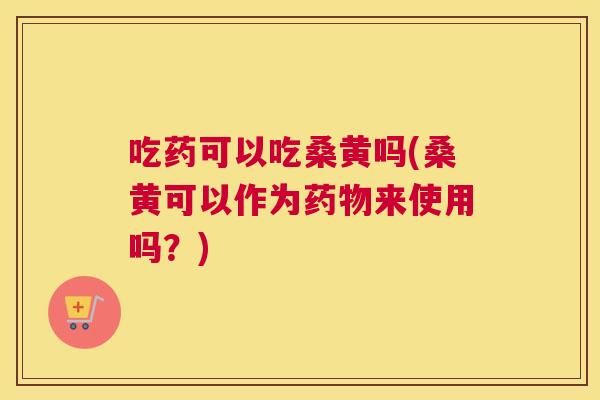 吃药可以吃桑黄吗(桑黄可以作为来使用吗？)