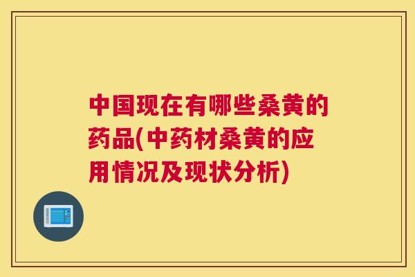 中国现在有哪些桑黄的药品(材桑黄的应用情况及现状分析)