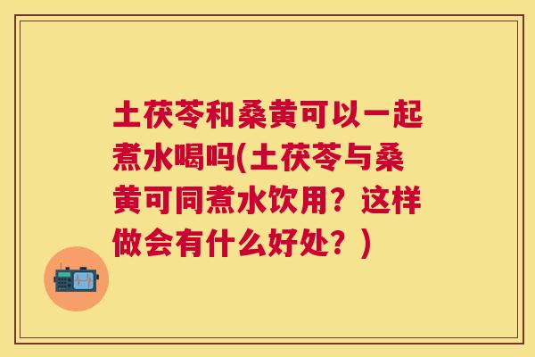 土茯苓和桑黄可以一起煮水喝吗(土茯苓与桑黄可同煮水饮用？这样做会有什么好处？)