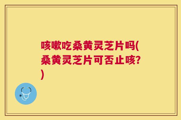 吃桑黄灵芝片吗(桑黄灵芝片可否止咳？)