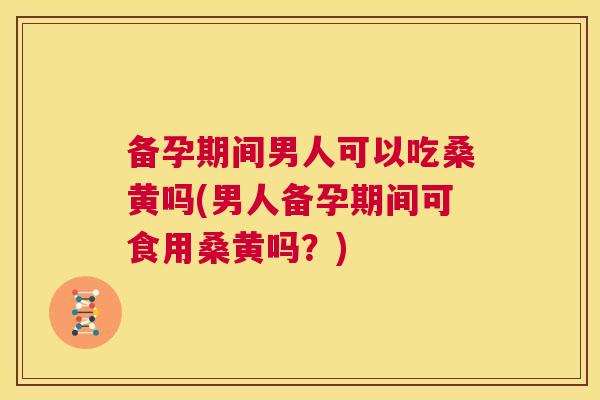 备孕期间男人可以吃桑黄吗(男人备孕期间可食用桑黄吗？)