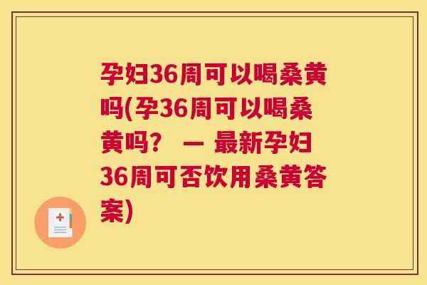 孕妇36周可以喝桑黄吗(孕36周可以喝桑黄吗？ — 新孕妇36周可否饮用桑黄答案)