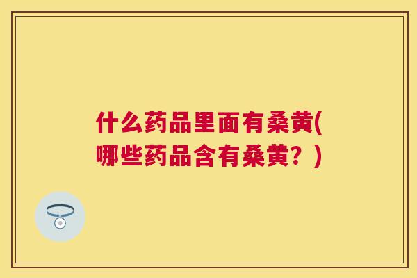 什么药品里面有桑黄(哪些药品含有桑黄？)