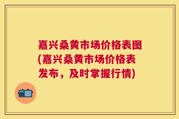嘉兴桑黄市场价格表图(嘉兴桑黄市场价格表发布，及时掌握行情)