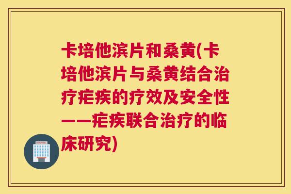 卡培他滨片和桑黄(卡培他滨片与桑黄结合疟疾的疗效及安全性——疟疾联合的临床研究)