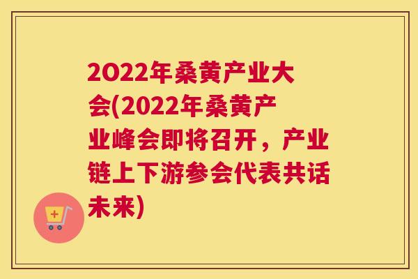 2O22年桑黄产业大会(2022年桑黄产业峰会即将召开，产业链上下游参会代表共话未来)