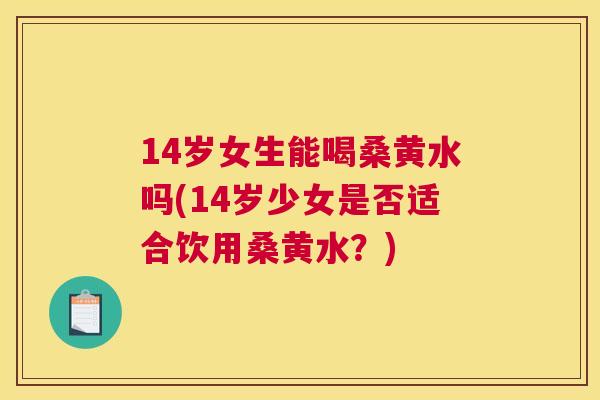 14岁女生能喝桑黄水吗(14岁少女是否适合饮用桑黄水?) 14岁女生能喝桑黄水吗(14岁少女是否适合饮用桑黄水?)