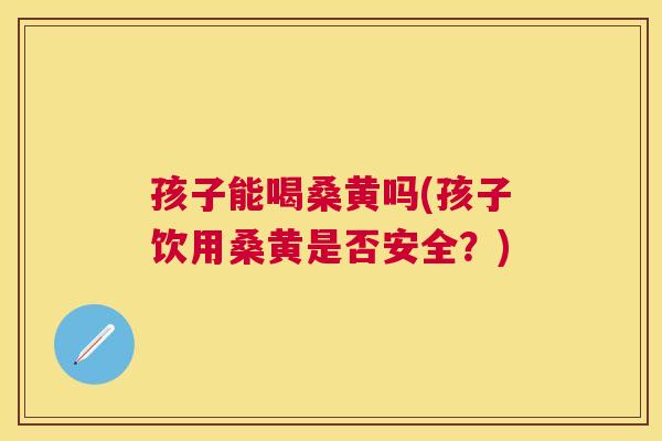 孩子能喝桑黄吗(孩子饮用桑黄是否安全？)