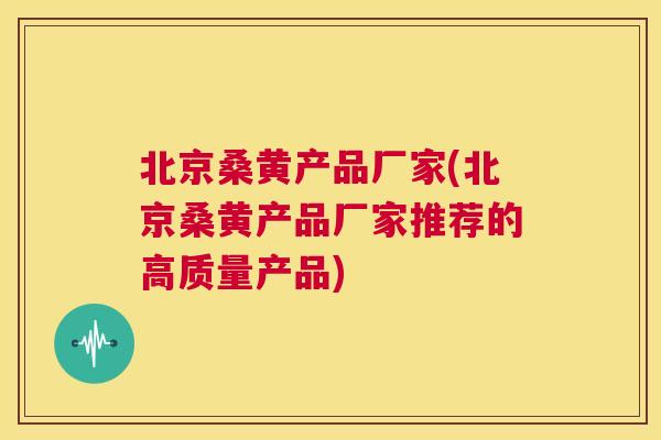 北京桑黄产品厂家(北京桑黄产品厂家推荐的高质量产品)