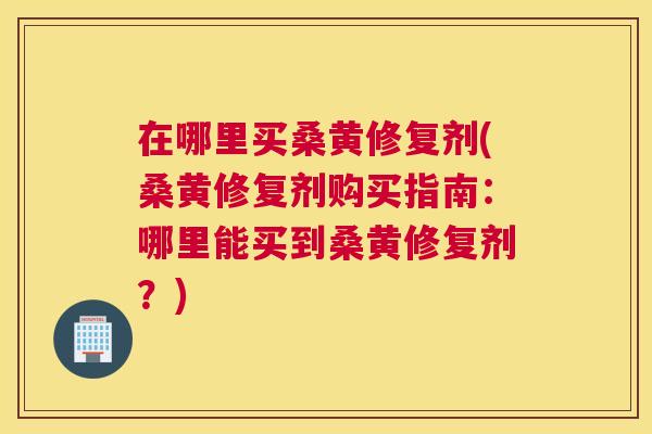 在哪里买桑黄修复剂(桑黄修复剂购买指南：哪里能买到桑黄修复剂？)