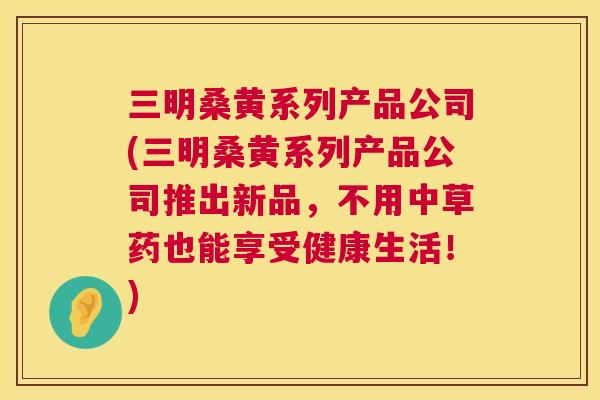 三明桑黄系列产品公司(三明桑黄系列产品公司推出新品，不用中草药也能享受健康生活！)