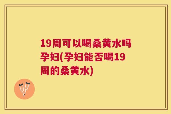 19周可以喝桑黄水吗孕妇(孕妇能否喝19周的桑黄水)