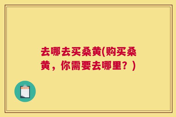 去哪去买桑黄(购买桑黄,你需要去哪里?) 去哪去买桑黄(购买桑黄,你需要去哪里?)