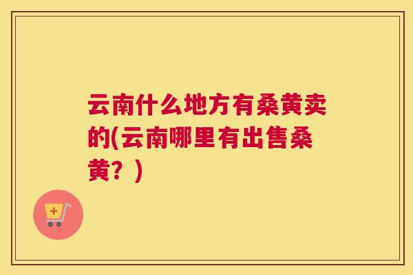 云南什么地方有桑黄卖的(云南哪里有出售桑黄?) 云南什么地方有桑黄卖的(云南哪里有出售桑黄?)