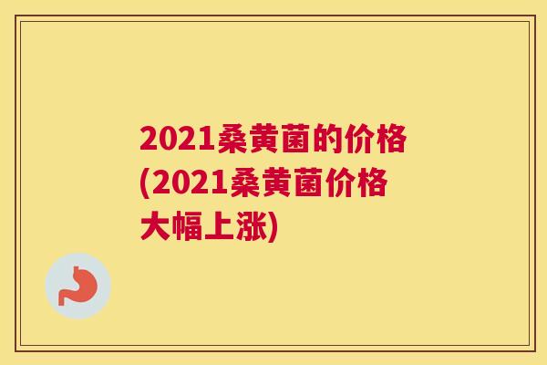 2021桑黄菌的价格(2021桑黄菌价格大幅上涨) 2021桑黄菌的价格(2021桑黄菌价格大幅上涨)