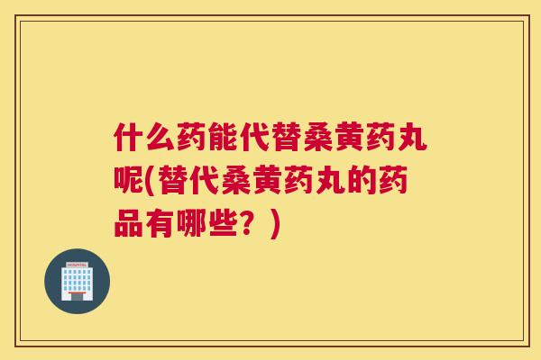 什么药能代替桑黄药丸呢(替代桑黄药丸的药品有哪些?) 什么药能代替桑黄药丸呢(替代桑黄药丸的药品有哪些?)