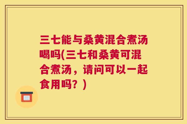 三七能与桑黄混合煮汤喝吗(三七和桑黄可混合煮汤,请问可以一起食用吗?) 三七能与桑黄混合煮汤喝吗(三七和桑黄可混合煮汤,请问可以一起食用吗?)