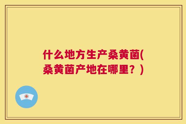 什么地方生产桑黄菌(桑黄菌产地在哪里?) 什么地方生产桑黄菌(桑黄菌产地在哪里?)