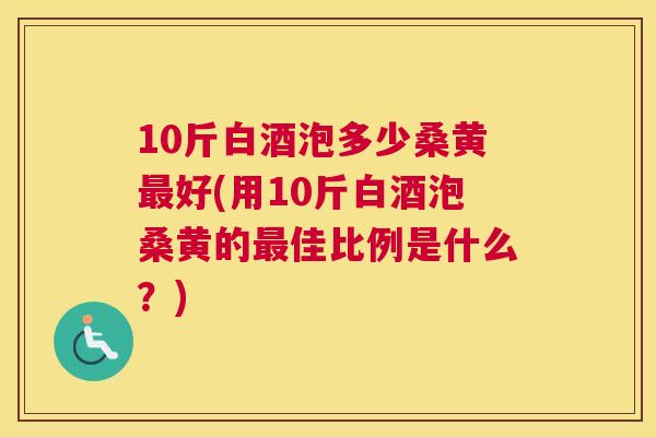 10斤白酒泡多少桑黄好(用10斤白酒泡桑黄的佳比例是什么?) 10斤白酒泡多少桑黄好(用10斤白酒泡桑黄的佳比例是什么?)