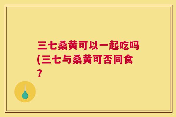 三七桑黄可以一起吃吗(三七与桑黄可否同食? 三七桑黄可以一起吃吗(三七与桑黄可否同食?