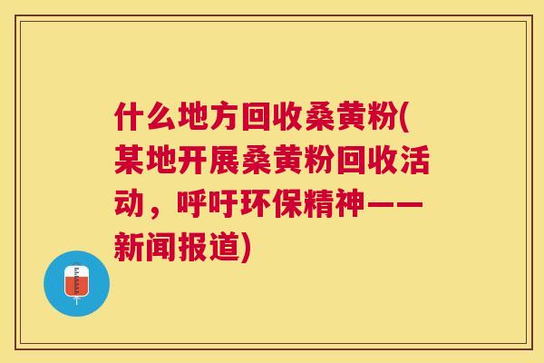 什么地方回收桑黄粉(某地开展桑黄粉回收活动,呼吁环保精神——新闻报道) 什么地方回收桑黄粉(某地开展桑黄粉回收活动,呼吁环保精神——新闻报道)