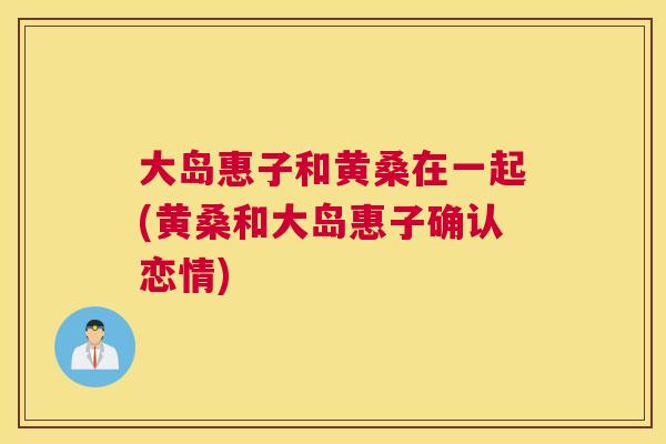 大岛惠子和黄桑在一起(黄桑和大岛惠子确认恋情) 大岛惠子和黄桑在一起(黄桑和大岛惠子确认恋情)