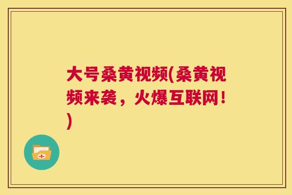 大号桑黄视频(桑黄视频来袭,火爆互联网!) 大号桑黄视频(桑黄视频来袭,火爆互联网!)