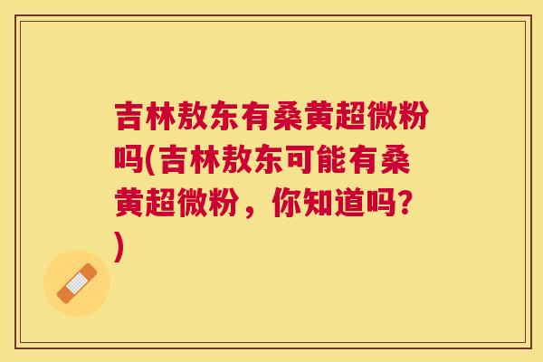 吉林敖东有桑黄超微粉吗(吉林敖东可能有桑黄超微粉,你知道吗?) 吉林敖东有桑黄超微粉吗(吉林敖东可能有桑黄超微粉,你知道吗?)