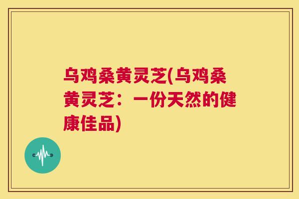 乌鸡桑黄灵芝(乌鸡桑黄灵芝:一份天然的健康佳品) 乌鸡桑黄灵芝(乌鸡桑黄灵芝:一份天然的健康佳品)