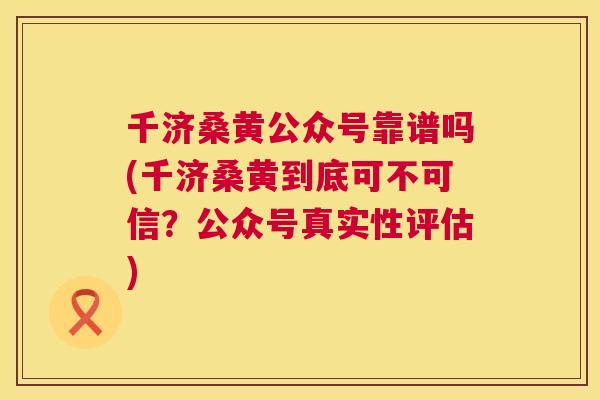 千济桑黄公众号靠谱吗(千济桑黄到底可不可信?公众号真实性评估) 千济桑黄公众号靠谱吗(千济桑黄到底可不可信?公众号真实性评估)