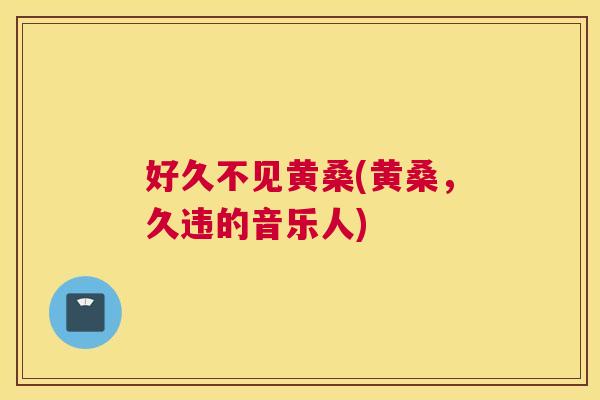 好久不见黄桑(黄桑,久违的音乐人) 好久不见黄桑(黄桑,久违的音乐人)