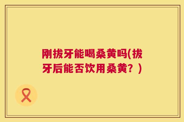 刚拔牙能喝桑黄吗(拔牙后能否饮用桑黄?) 刚拔牙能喝桑黄吗(拔牙后能否饮用桑黄?)
