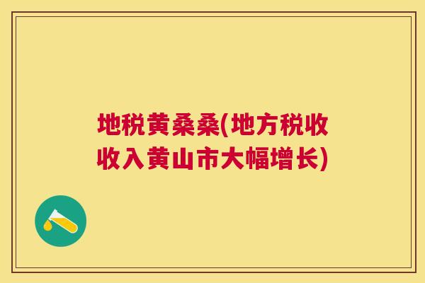 地税黄桑桑(地方税收收入黄山市大幅增长) 地税黄桑桑(地方税收收入黄山市大幅增长)