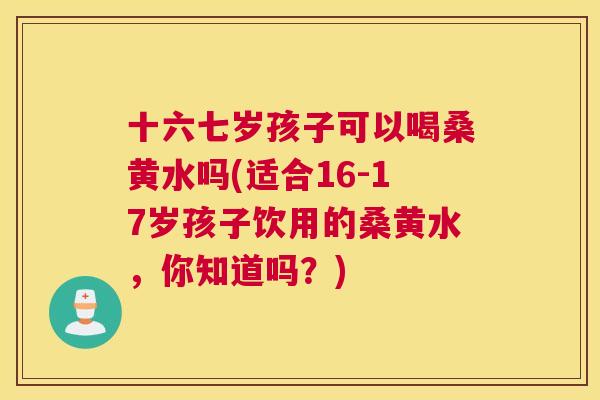 十六七岁孩子可以喝桑黄水吗(适合16-17岁孩子饮用的桑黄水,你知道吗?) 十六七岁孩子可以喝桑黄水吗(适合16-17岁孩子饮用的桑黄水,你知道吗?)