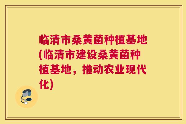临清市桑黄菌种植基地(临清市建设桑黄菌种植基地,推动农业现代化) 临清市桑黄菌种植基地(临清市建设桑黄菌种植基地,推动农业现代化)