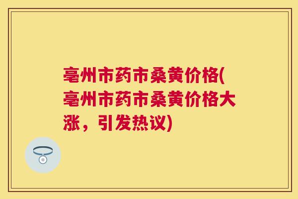 亳州市药市桑黄价格(亳州市药市桑黄价格大涨,引发热议) 亳州市药市桑黄价格(亳州市药市桑黄价格大涨,引发热议)