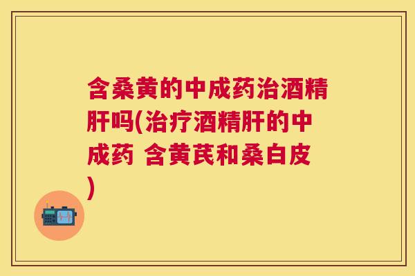 含桑黄的中成药酒精吗(酒精的中成药 含黄芪和桑白皮) 含桑黄的中成药酒精吗(酒精的中成药 含黄芪和桑白皮)