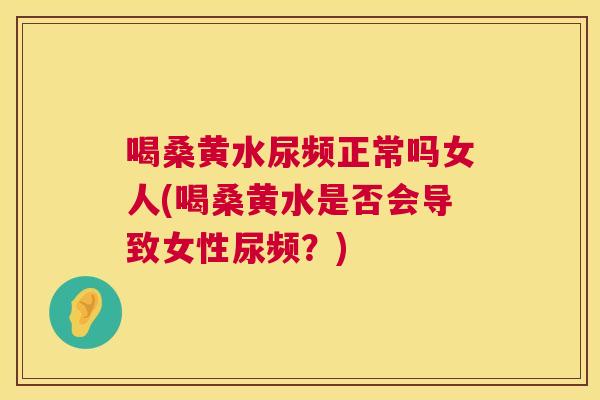 喝桑黄水尿频正常吗女人(喝桑黄水是否会导致女性尿频?) 喝桑黄水尿频正常吗女人(喝桑黄水是否会导致女性尿频?)