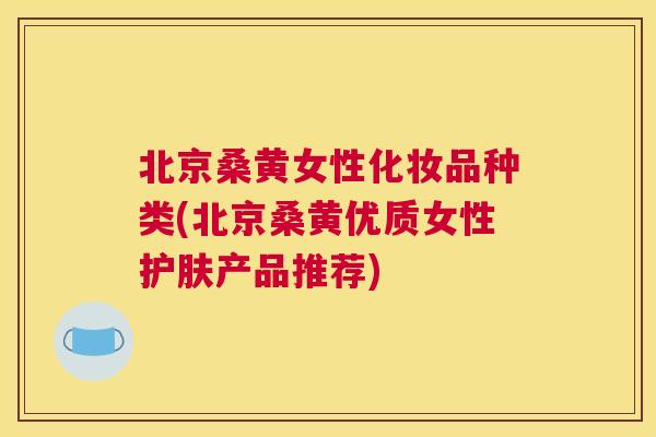 北京桑黄女性化妆品种类(北京桑黄优质女性护肤产品推荐)