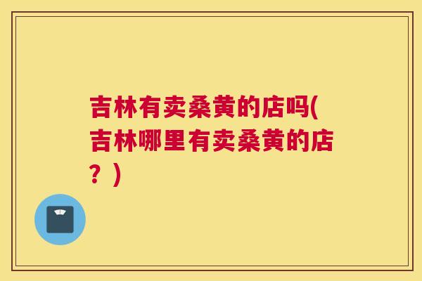吉林有卖桑黄的店吗(吉林哪里有卖桑黄的店?) 吉林有卖桑黄的店吗(吉林哪里有卖桑黄的店?)