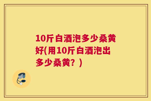 10斤白酒泡多少桑黄好(用10斤白酒泡出多少桑黄?) 10斤白酒泡多少桑黄好(用10斤白酒泡出多少桑黄?)