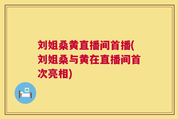 刘姐桑黄直播间首播(刘姐桑与黄在直播间首次亮相) 刘姐桑黄直播间首播(刘姐桑与黄在直播间首次亮相)
