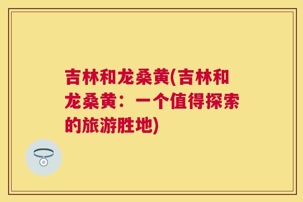 吉林和龙桑黄(吉林和龙桑黄:一个值得探索的旅游胜地) 吉林和龙桑黄(吉林和龙桑黄:一个值得探索的旅游胜地)