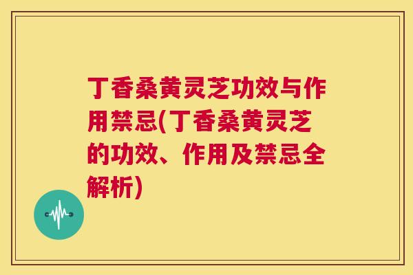 丁香桑黄灵芝功效与作用禁忌(丁香桑黄灵芝的功效、作用及禁忌全解析) 丁香桑黄灵芝功效与作用禁忌(丁香桑黄灵芝的功效、作用及禁忌全解析)