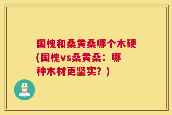 国槐和桑黄桑哪个木硬(国槐vs桑黄桑:哪种木材更坚实?) 国槐和桑黄桑哪个木硬(国槐vs桑黄桑:哪种木材更坚实?)