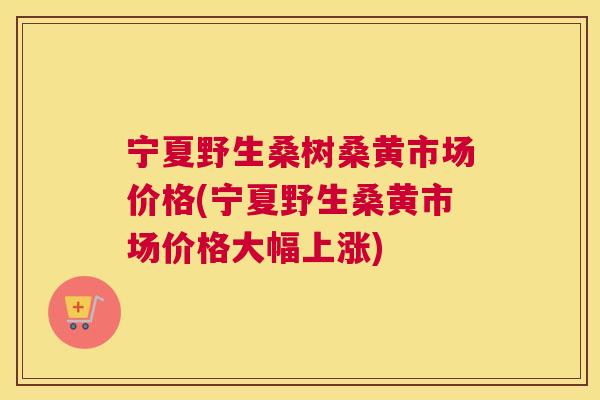 宁夏野生桑树桑黄市场价格(宁夏野生桑黄市场价格大幅上涨) 宁夏野生桑树桑黄市场价格(宁夏野生桑黄市场价格大幅上涨)