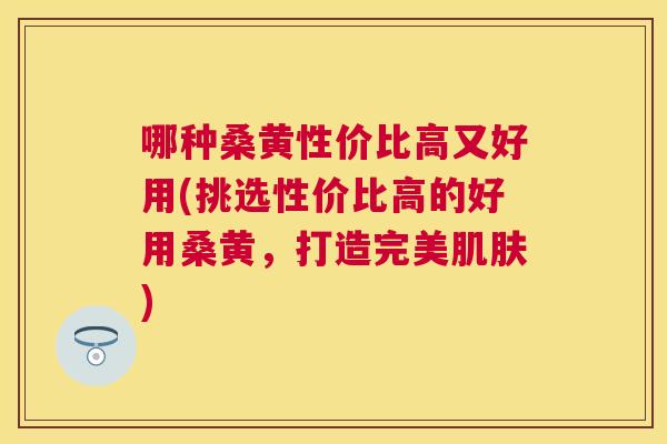 哪种桑黄性价比高又好用(挑选性价比高的好用桑黄,打造完美) 哪种桑黄性价比高又好用(挑选性价比高的好用桑黄,打造完美)