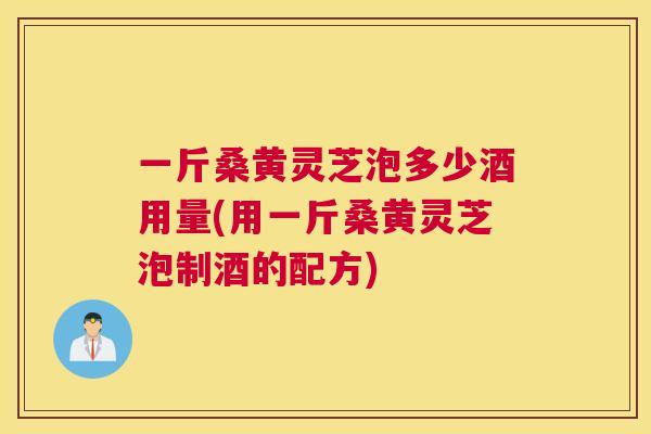 一斤桑黄灵芝泡多少酒用量(用一斤桑黄灵芝泡制酒的配方) 一斤桑黄灵芝泡多少酒用量(用一斤桑黄灵芝泡制酒的配方)