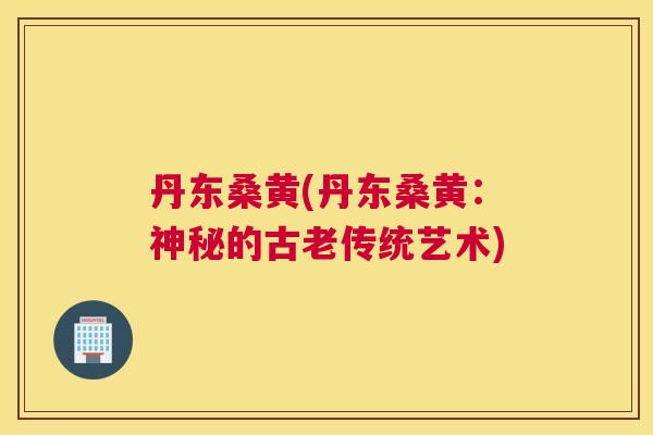 丹东桑黄(丹东桑黄:神秘的古老传统艺术) 丹东桑黄(丹东桑黄:神秘的古老传统艺术)